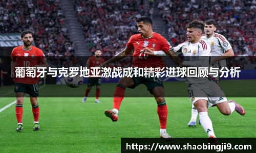 葡萄牙与克罗地亚激战成和精彩进球回顾与分析