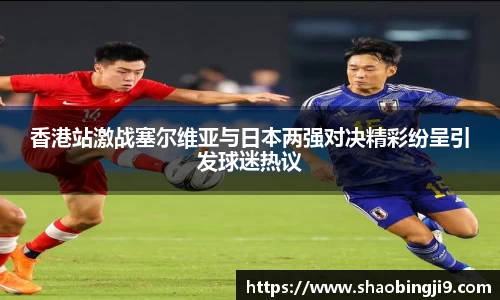 香港站激战塞尔维亚与日本两强对决精彩纷呈引发球迷热议