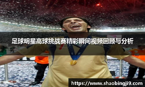 足球明星高球挑战赛精彩瞬间视频回顾与分析